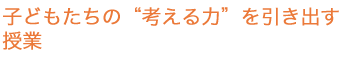 こどもたちの“考える力”を引き出す授業