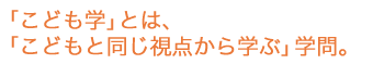 「こども学」とは、「こどもと同じ視点から学ぶ」学問。