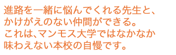 進路を一緒に悩んでくれる先生と、かけがえのない仲間ができる。これは、マンモス大学ではなかなか味わえない本学の自慢です。