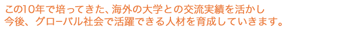 この10年で培ってきた、海外の大学との交流実績を活かし、今後グローバル社会で活躍できる人材を育成していきます。