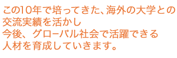 この10年で培ってきた、海外の大学との交流実績を活かし、今後グローバル社会で活躍できる人材を育成していきます。