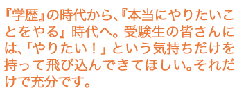 『学歴』の時代から、『本当にやりたいことをやる』時代へ。受験生の皆さんには、「やりたい！」という気持ちだけを持って飛び込んできてほしい。それだけで充分です。