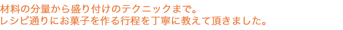 材料の分量から盛り付けのテクニックまで。レシピ通りにお菓子を作る行程を丁寧に教えて頂きました。