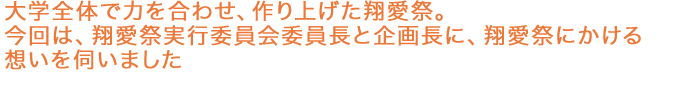 大学全体で力を合わせ、作り上げた翔愛祭。今回は、翔愛祭実行委員会委員長と企画長に、翔愛祭にかける想いを伺いました。