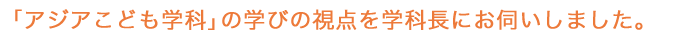 「アジアこども学科」の学びの視点を学科長にお伺いしました。