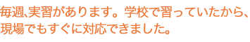 毎週、実習があります。学校で習っていたから、現場でもすぐに対応できました。