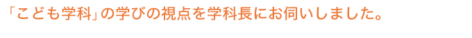 「こども学科」の学びの視点を学科長にお伺いしました。