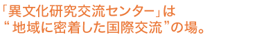 「異文化研究交流センター」は“地域に密着した国際交流”の場。