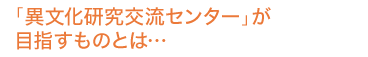 「異文化研究交流センター」が目指すものとは…