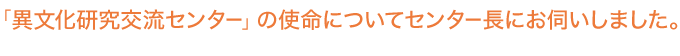 「異文化研究交流センター」の使命についてセンター長にお伺いしました。