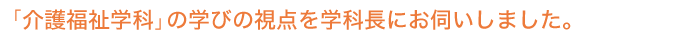 「介護福祉学科」の学びの視点を学科長にお伺いしました。