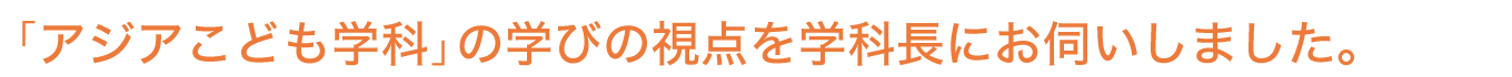 「アジアこども学科」の学びの視点を学科長にお伺いしました。