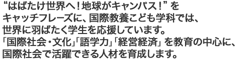 はばたけ世界へ！地球がキャンパス！をキャッチフレーズに、国際教養こども学科では、世界に羽ばたく学生を応援しています。「国際社会・文化」「語学力」「経営経済」を教育の中心に、国際社会で活躍できる人材を育成します。