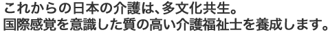 これからの日本の介護は、多文化共生。国際感覚を意識した質の高い介護福祉士を養成します。