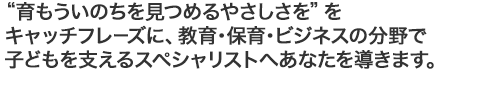 “育もういのちを見つめるやさしさを”をキャッチフレーズに、教育・保育・ビジネスの分野でこどもを支えるスペシャリストへあなたを導きます。