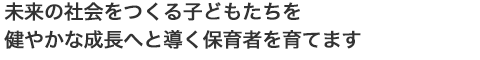 未来の社会をつくる子どもたちを健やかな成長へと導く保育者を育てます。