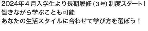 2024年４月入学生より、長期履修（３年）制度スタート！働きながら学ぶことも可能。あなたの生活スタイルに合わせて学び方を選ぼう！