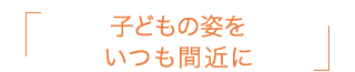 子どもの姿をいつも間近に